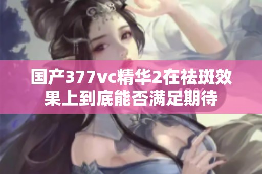 国产377vc精华2在祛斑效果上到底能否满足期待