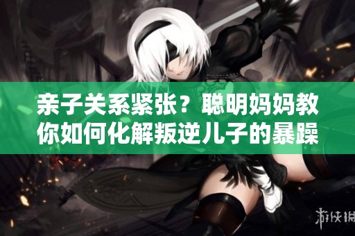 亲子关系紧张？聪明妈妈教你如何化解叛逆儿子的暴躁情绪