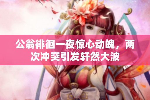 公翁徘徊一夜惊心动魄，两次冲突引发轩然大波
