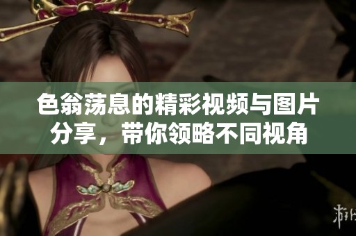 色翁荡息的精彩视频与图片分享，带你领略不同视角