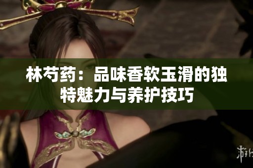 林芍药：品味香软玉滑的独特魅力与养护技巧