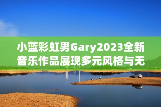 小蓝彩虹男Gary2023全新音乐作品展现多元风格与无限创意