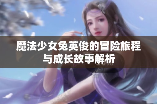 魔法少女兔英俊的冒险旅程与成长故事解析