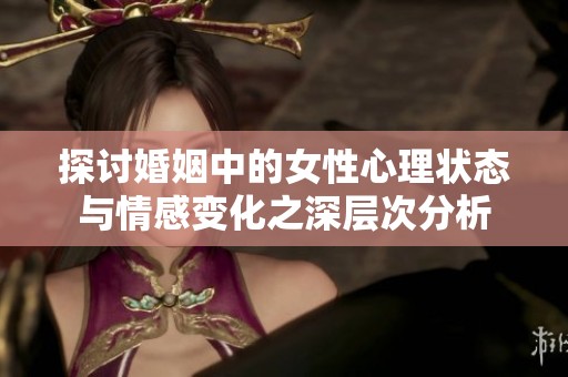 探讨婚姻中的女性心理状态与情感变化之深层次分析