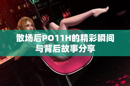 散场后PO11H的精彩瞬间与背后故事分享