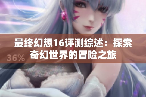 最终幻想16评测综述：探索奇幻世界的冒险之旅
