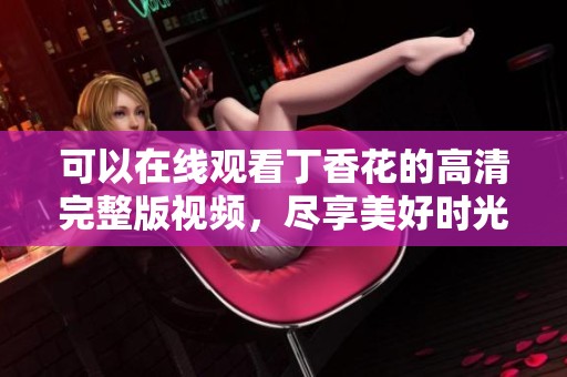 可以在线观看丁香花的高清完整版视频，尽享美好时光