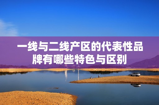 一线与二线产区的代表性品牌有哪些特色与区别