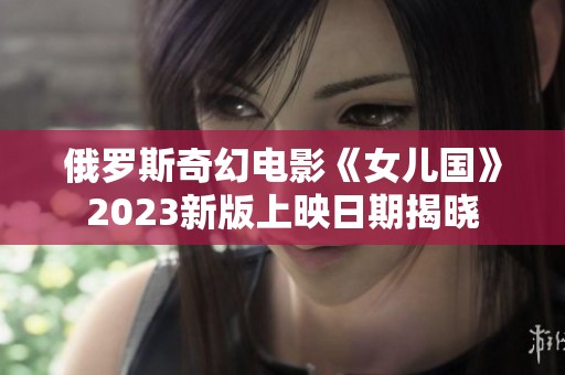 俄罗斯奇幻电影《女儿国》2023新版上映日期揭晓