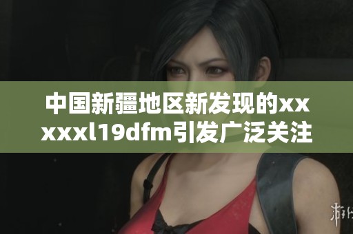 中国新疆地区新发现的xxxxxl19dfm引发广泛关注与研究