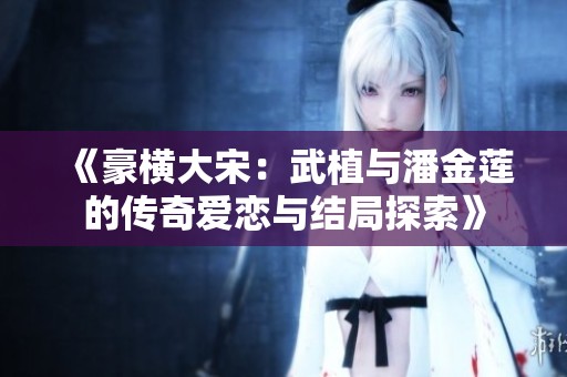 《豪横大宋：武植与潘金莲的传奇爱恋与结局探索》