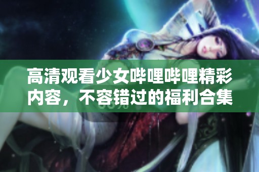 高清观看少女哔哩哔哩精彩内容，不容错过的福利合集