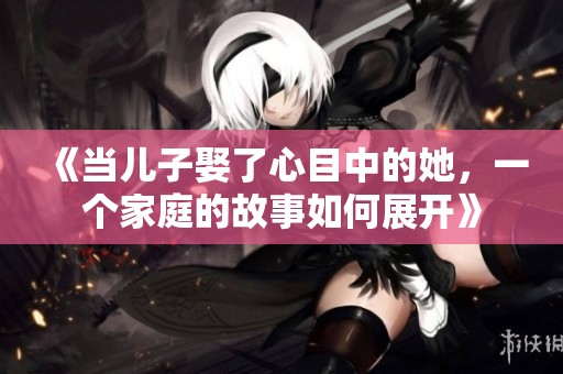《当儿子娶了心目中的她，一个家庭的故事如何展开》