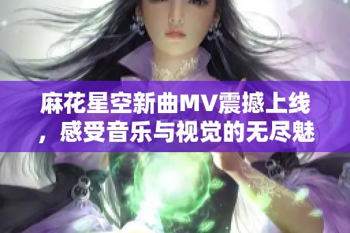 麻花星空新曲MV震撼上线，感受音乐与视觉的无尽魅力