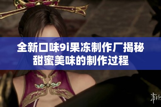 全新口味9i果冻制作厂揭秘甜蜜美味的制作过程