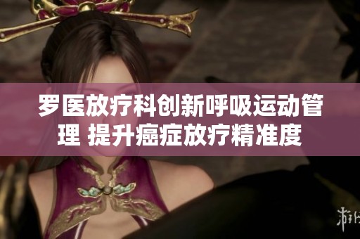 罗医放疗科创新呼吸运动管理 提升癌症放疗精准度