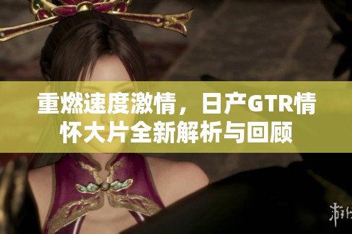 重燃速度激情，日产GTR情怀大片全新解析与回顾