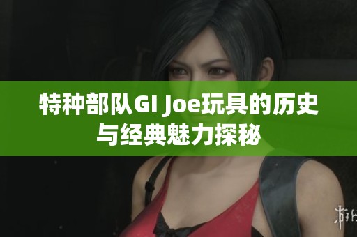 特种部队GI Joe玩具的历史与经典魅力探秘