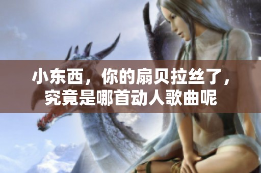 小东西，你的扇贝拉丝了，究竟是哪首动人歌曲呢