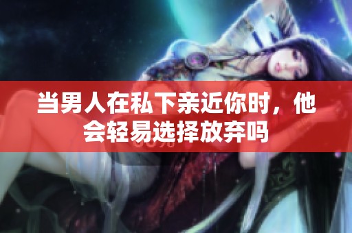 当男人在私下亲近你时，他会轻易选择放弃吗