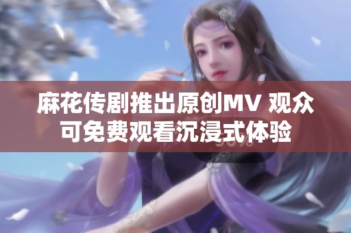 麻花传剧推出原创MV 观众可免费观看沉浸式体验