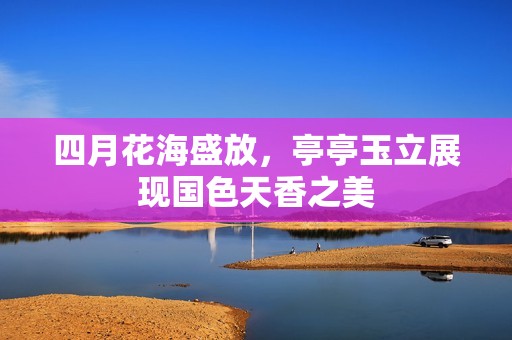 四月花海盛放，亭亭玉立展现国色天香之美