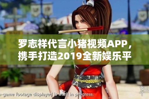 罗志祥代言小猪视频APP，携手打造2019全新娱乐平台