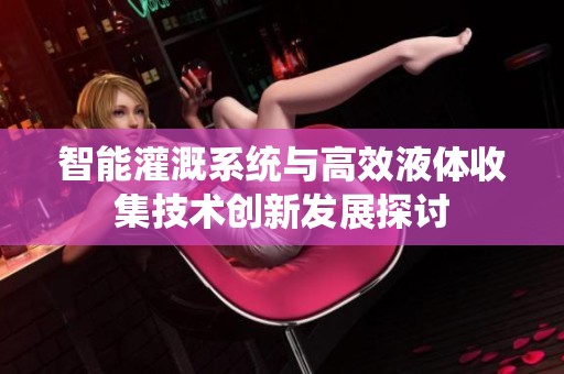 智能灌溉系统与高效液体收集技术创新发展探讨