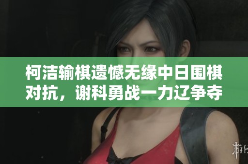 柯洁输棋遗憾无缘中日围棋对抗，谢科勇战一力辽争夺应氏杯
