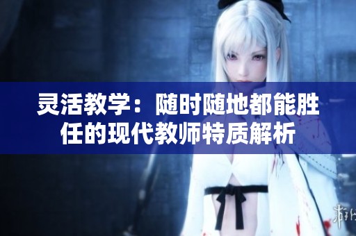 灵活教学：随时随地都能胜任的现代教师特质解析