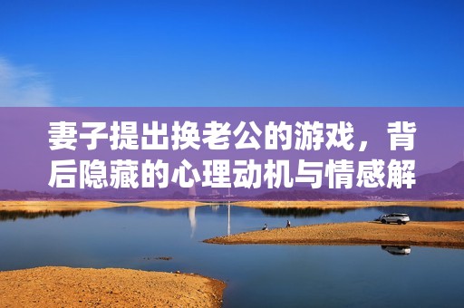 妻子提出换老公的游戏，背后隐藏的心理动机与情感解读