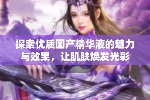 探索优质国产精华液的魅力与效果，让肌肤焕发光彩