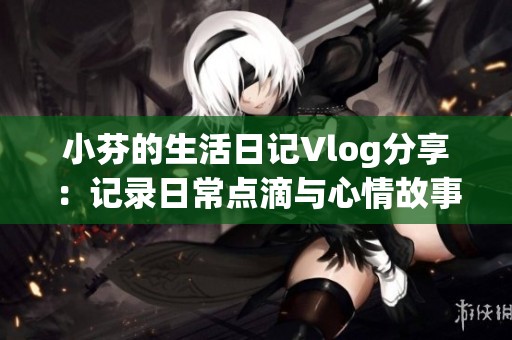 小芬的生活日记Vlog分享：记录日常点滴与心情故事
