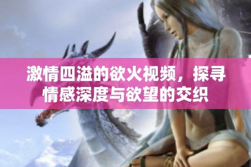 激情四溢的欲火视频，探寻情感深度与欲望的交织