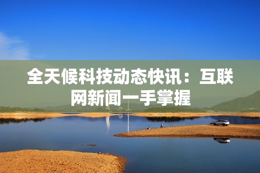 全天候科技动态快讯：互联网新闻一手掌握