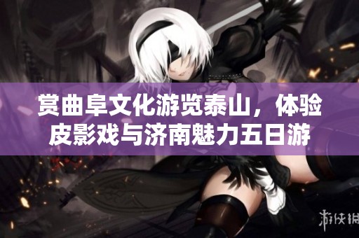 赏曲阜文化游览泰山，体验皮影戏与济南魅力五日游