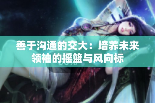 善于沟通的交大：培养未来领袖的摇篮与风向标