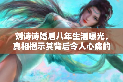 刘诗诗婚后八年生活曝光，真相揭示其背后令人心痛的故事