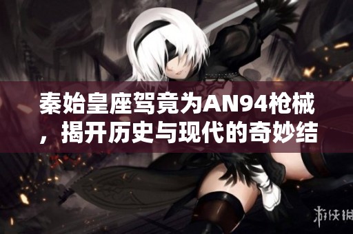 秦始皇座驾竟为AN94枪械，揭开历史与现代的奇妙结合