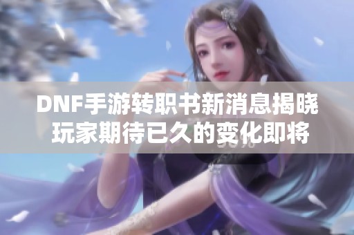 DNF手游转职书新消息揭晓 玩家期待已久的变化即将到来