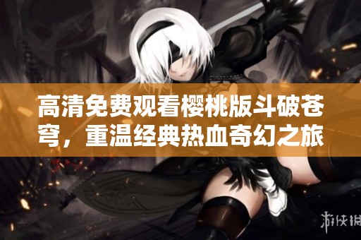 高清免费观看樱桃版斗破苍穹，重温经典热血奇幻之旅