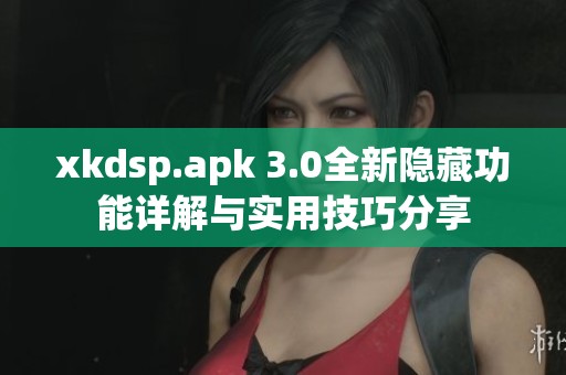 xkdsp.apk 3.0全新隐藏功能详解与实用技巧分享