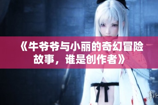 《牛爷爷与小丽的奇幻冒险故事，谁是创作者》