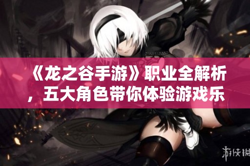 《龙之谷手游》职业全解析，五大角色带你体验游戏乐趣的巅峰之旅
