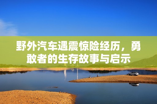 野外汽车遇震惊险经历，勇敢者的生存故事与启示