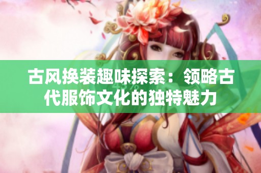 古风换装趣味探索：领略古代服饰文化的独特魅力
