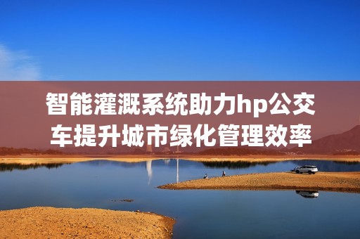 智能灌溉系统助力hp公交车提升城市绿化管理效率
