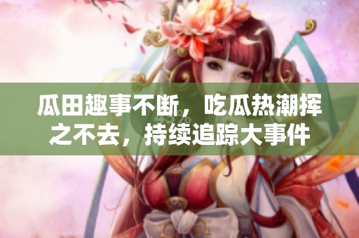瓜田趣事不断，吃瓜热潮挥之不去，持续追踪大事件