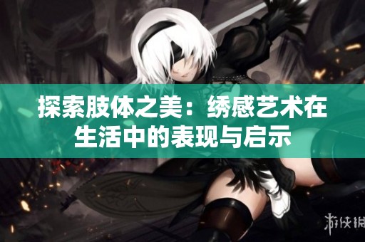 探索肢体之美：绣感艺术在生活中的表现与启示