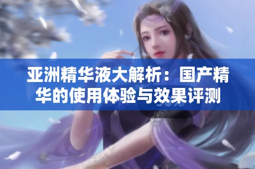 亚洲精华液大解析：国产精华的使用体验与效果评测